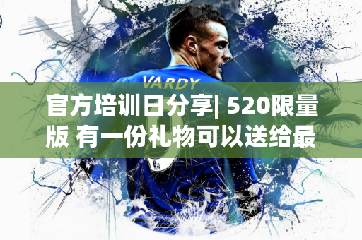官方培训日分享| 520限量版 有一份礼物可以送给最特别的你〜